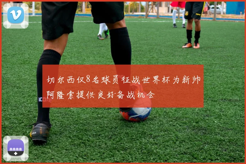 切尔西仅8名球员征战世界杯为新帅阿隆索提供良好备战机会