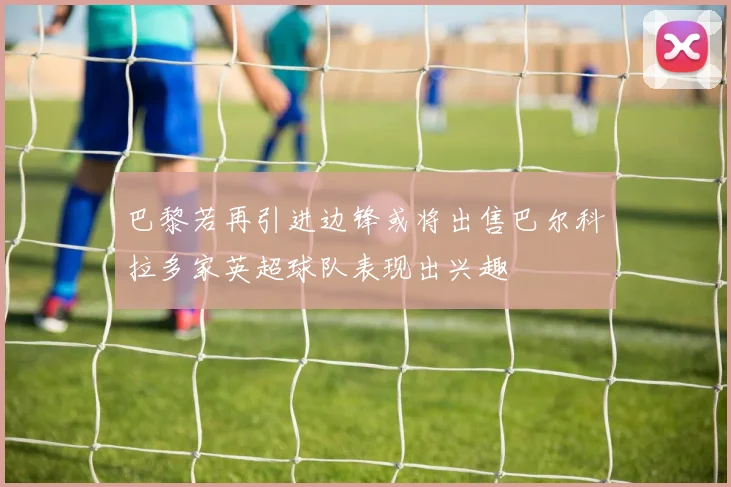 巴黎若再引进边锋或将出售巴尔科拉多家英超球队表现出兴趣