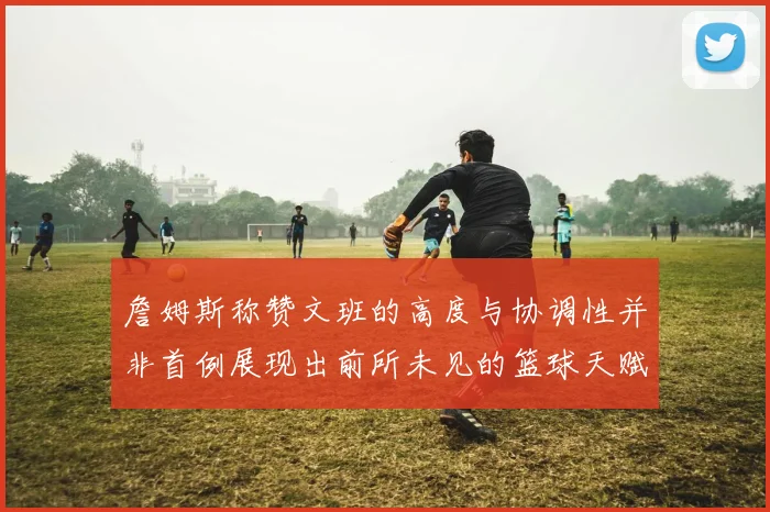 詹姆斯称赞文班的高度与协调性并非首例展现出前所未见的篮球天赋