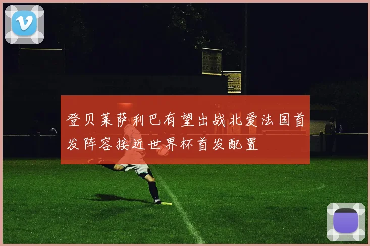 登贝莱萨利巴有望出战北爱法国首发阵容接近世界杯首发配置