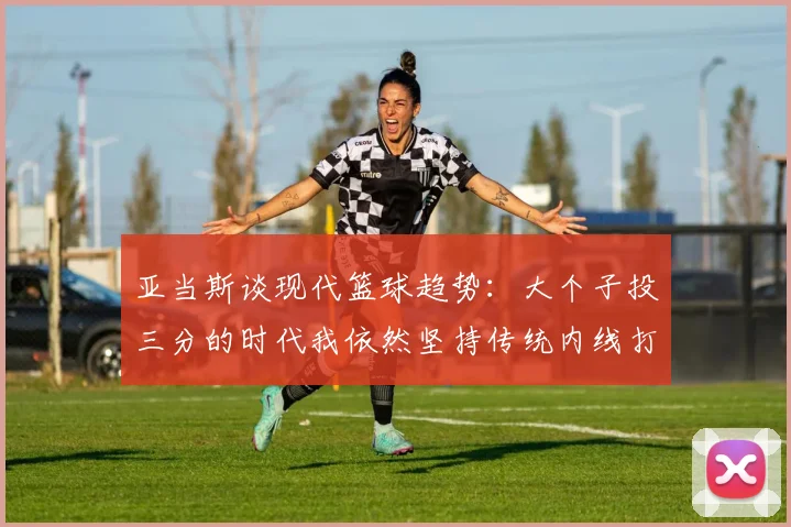 亚当斯谈现代篮球趋势：大个子投三分的时代我依然坚持传统内线打法