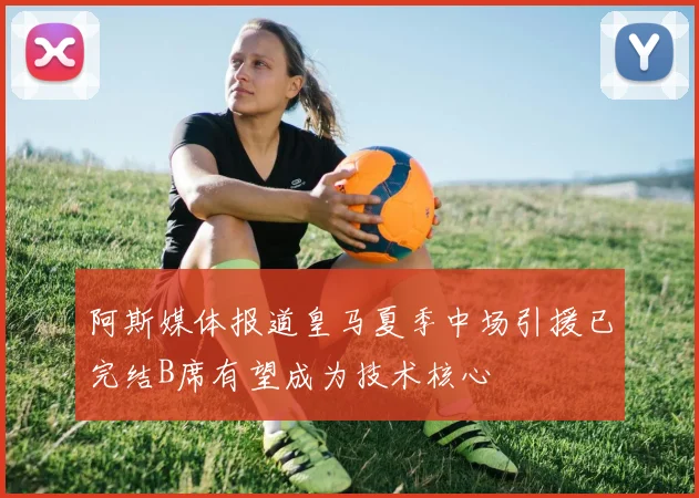 阿斯媒体报道皇马夏季中场引援已完结B席有望成为技术核心