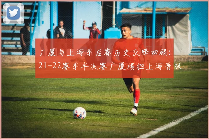 广厦与上海季后赛历史交锋回顾：21-22赛季半决赛广厦横扫上海晋级决赛
