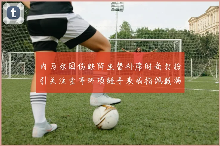 内马尔因伤缺阵坐替补席时尚打扮引关注金耳环项链手表戒指佩戴满身