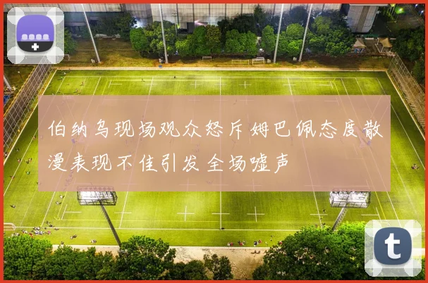 伯纳乌现场观众怒斥姆巴佩态度散漫表现不佳引发全场嘘声