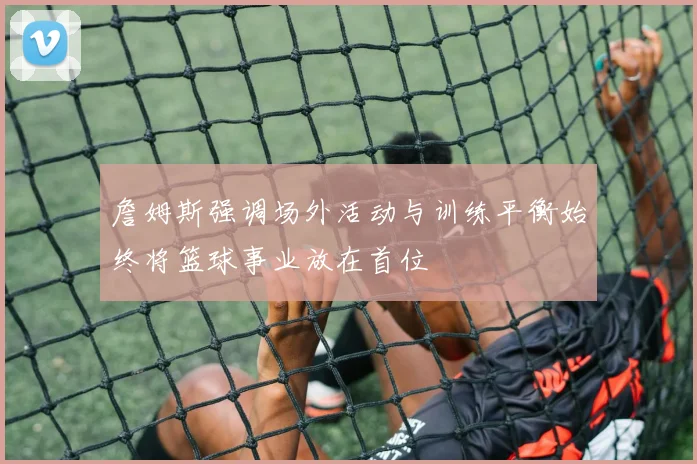 詹姆斯强调场外活动与训练平衡始终将篮球事业放在首位